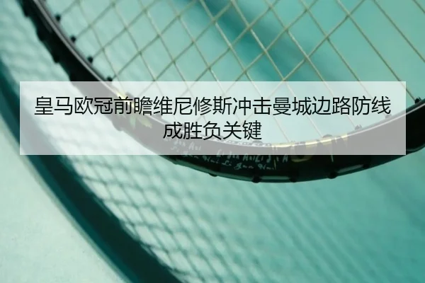 皇马欧冠前瞻维尼修斯冲击曼城边路防线成胜负关键